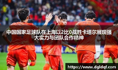 中国国家足球队在上海以2比0战胜卡塔尔展现强大实力与团队合作精神