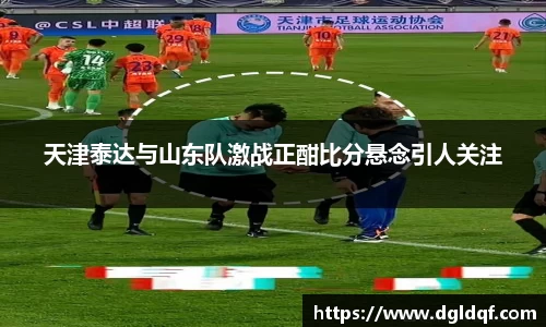 天津泰达与山东队激战正酣比分悬念引人关注